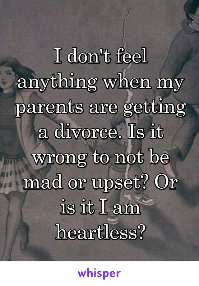 I don't feel anything when my parents are getting a divorce. Is it wrong to not be mad or upset? Or is it I am heartless?