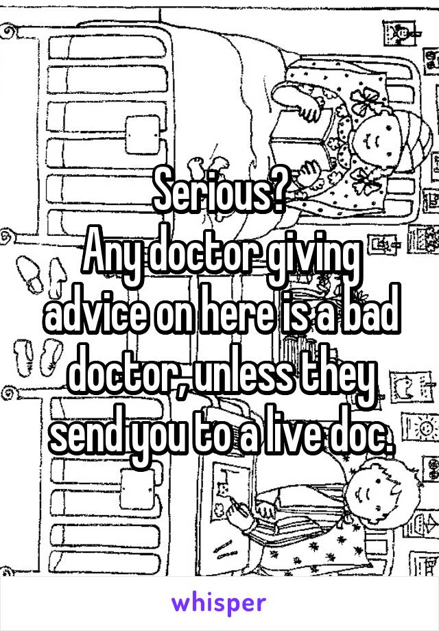 Serious?
Any doctor giving advice on here is a bad doctor, unless they send you to a live doc.