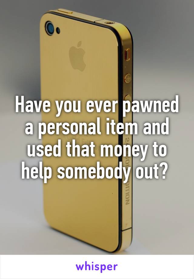 Have you ever pawned a personal item and used that money to help somebody out? 