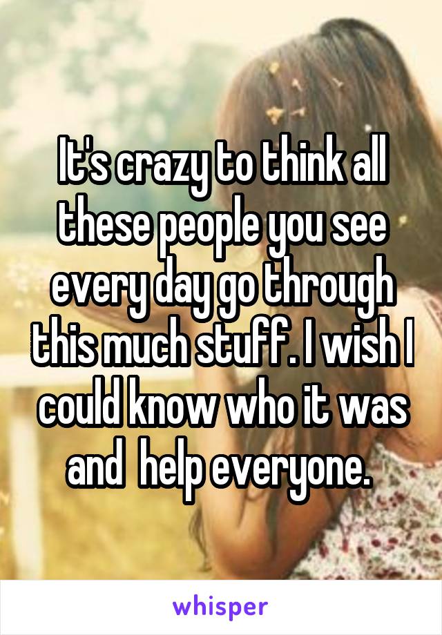 It's crazy to think all these people you see every day go through this much stuff. I wish I could know who it was and  help everyone. 