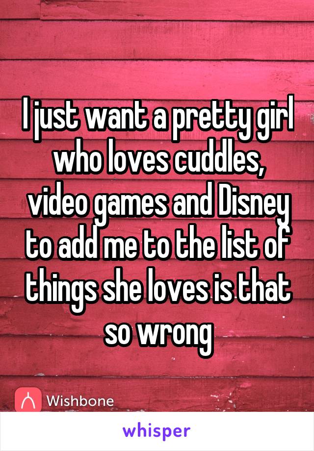 I just want a pretty girl who loves cuddles, video games and Disney to add me to the list of things she loves is that so wrong