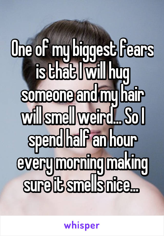 One of my biggest fears is that I will hug someone and my hair will smell weird... So I spend half an hour every morning making sure it smells nice... 