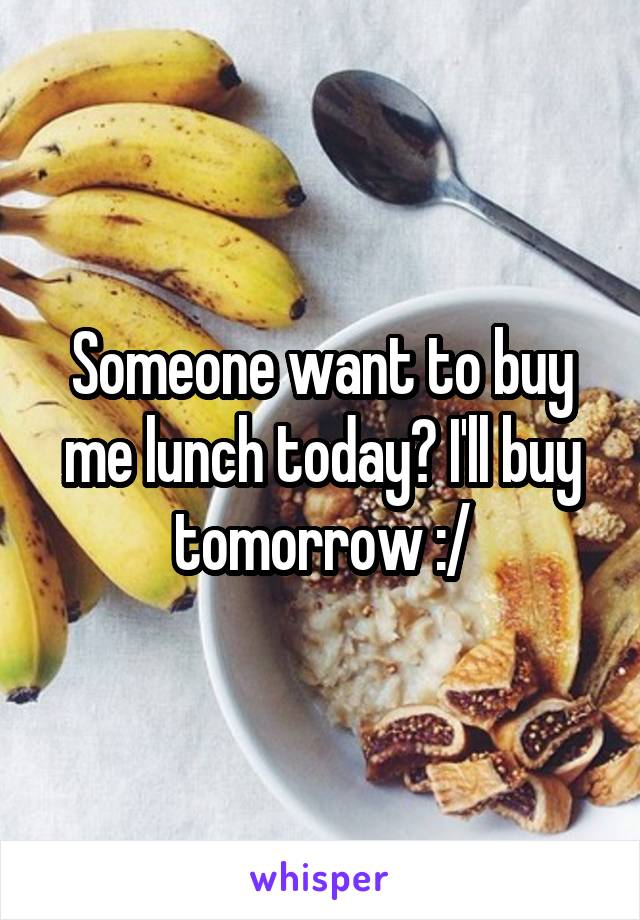 Someone want to buy me lunch today? I'll buy tomorrow :/