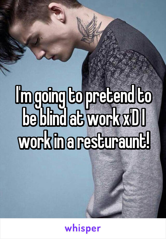 I'm going to pretend to be blind at work x'D I work in a resturaunt!