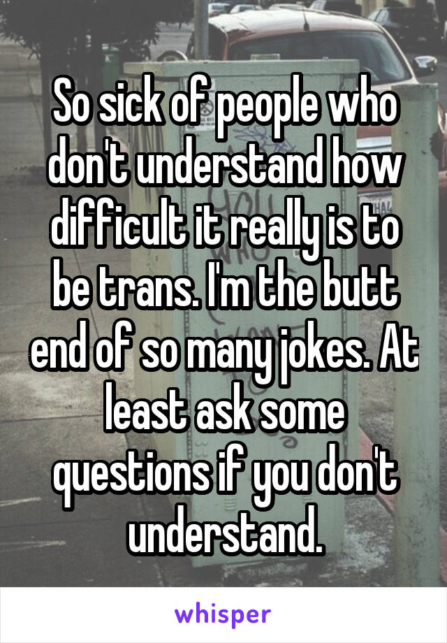 So sick of people who don't understand how difficult it really is to be trans. I'm the butt end of so many jokes. At least ask some questions if you don't understand.