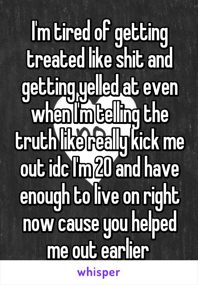 I'm tired of getting treated like shit and getting yelled at even when I'm telling the truth like really kick me out idc I'm 20 and have enough to live on right now cause you helped me out earlier 