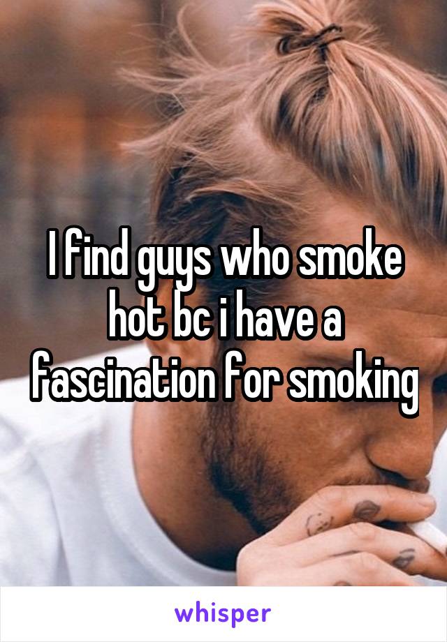 I find guys who smoke hot bc i have a fascination for smoking