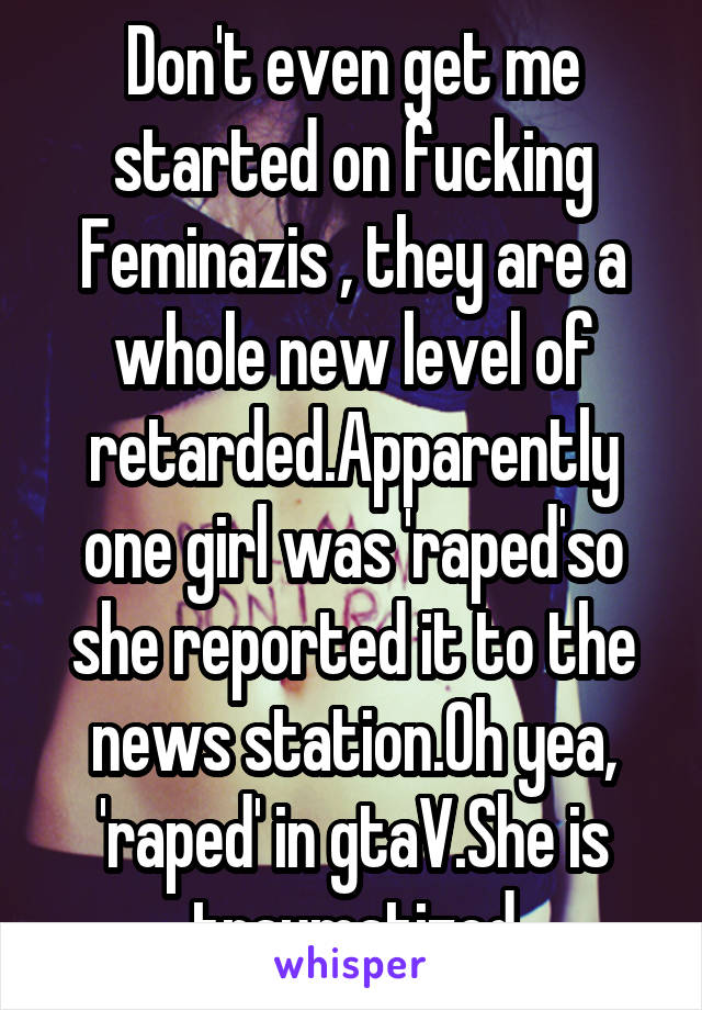 Don't even get me started on fucking Feminazis , they are a whole new level of retarded.Apparently one girl was 'raped'so she reported it to the news station.Oh yea, 'raped' in gtaV.She is traumatized