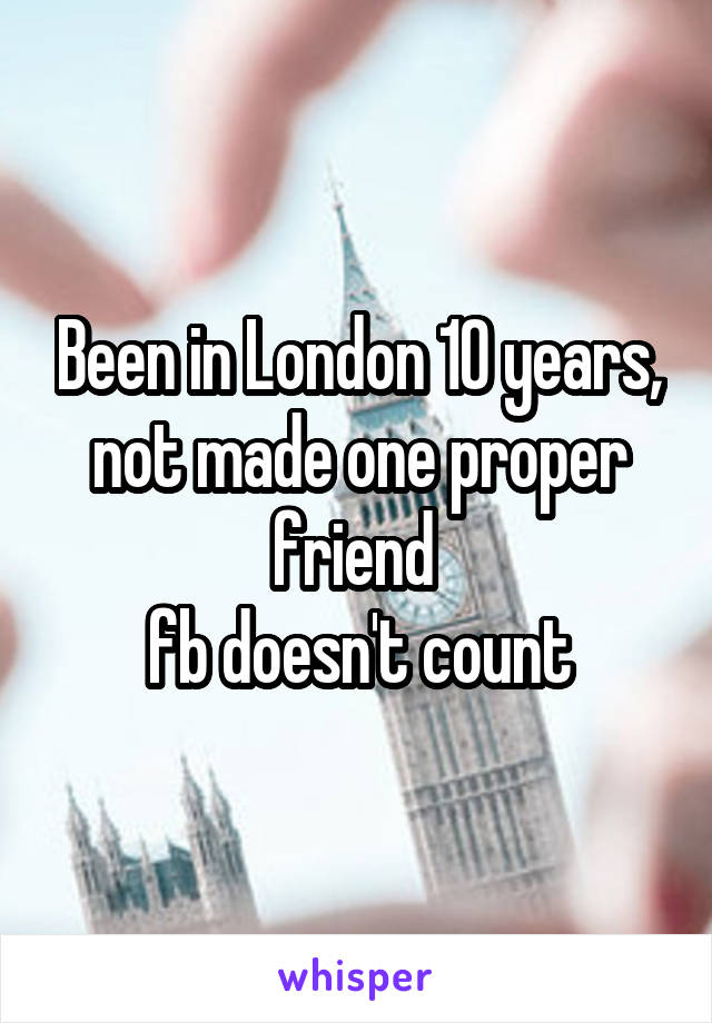 Been in London 10 years, not made one proper friend 
fb doesn't count