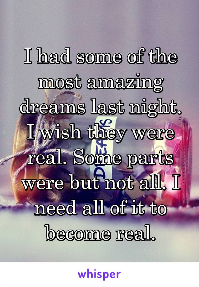 I had some of the most amazing dreams last night. I wish they were real. Some parts were but not all. I need all of it to become real.