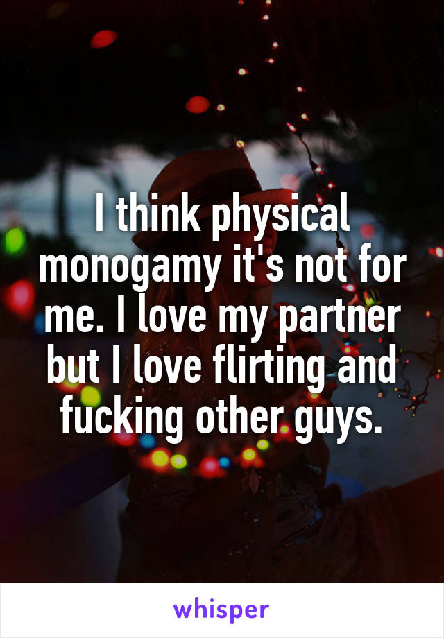 I think physical monogamy it's not for me. I love my partner but I love flirting and fucking other guys.
