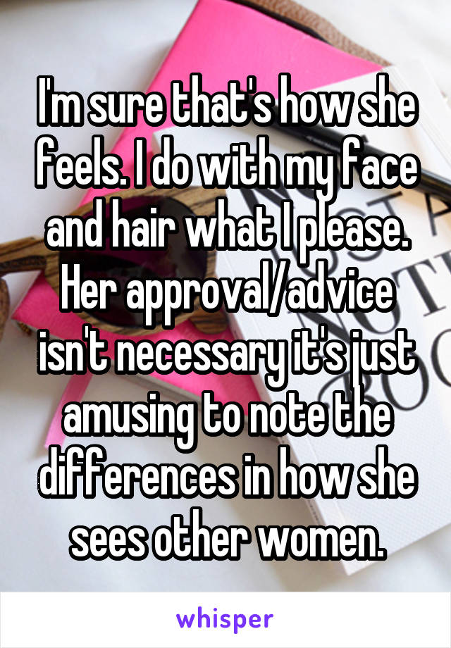 I'm sure that's how she feels. I do with my face and hair what I please. Her approval/advice isn't necessary it's just amusing to note the differences in how she sees other women.