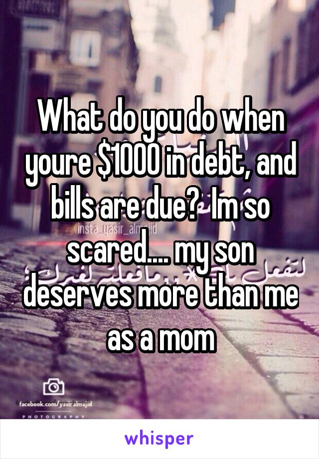 What do you do when youre $1000 in debt, and bills are due?  Im so scared.... my son deserves more than me as a mom