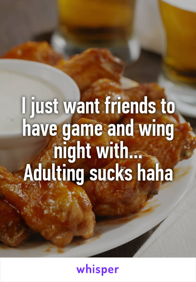 I just want friends to have game and wing night with...
Adulting sucks haha