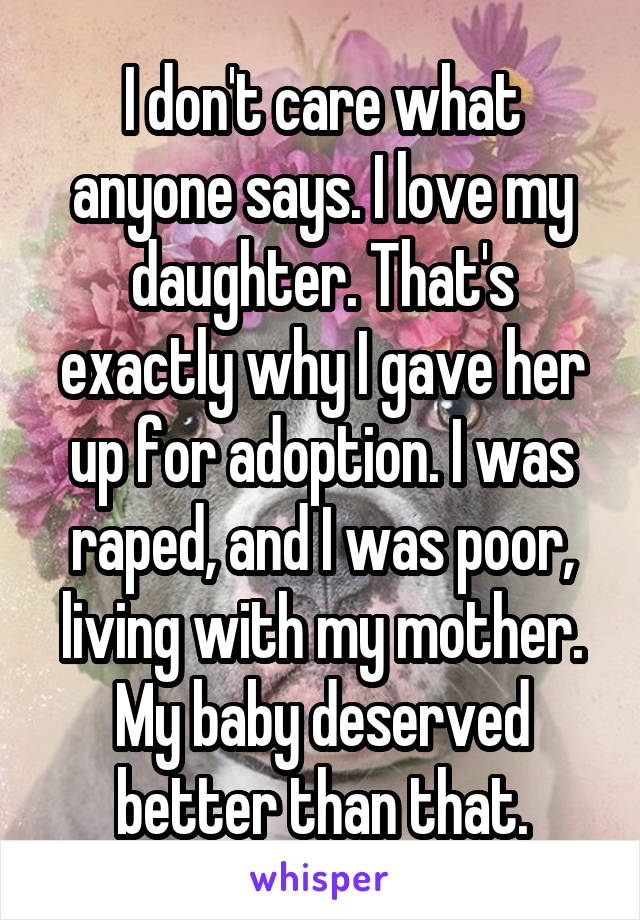 I don't care what anyone says. I love my daughter. That's exactly why I gave her up for adoption. I was raped, and I was poor, living with my mother. My baby deserved better than that.