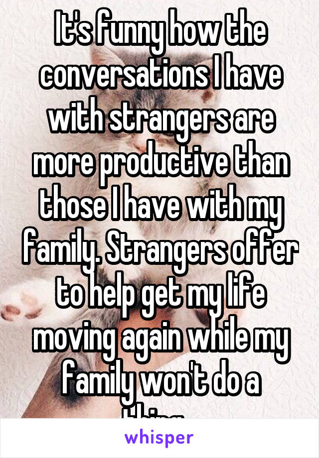 It's funny how the conversations I have with strangers are more productive than those I have with my family. Strangers offer to help get my life moving again while my family won't do a thing...