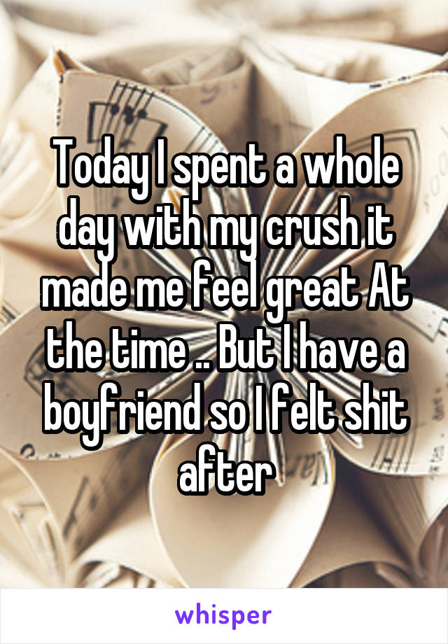 Today I spent a whole day with my crush it made me feel great At the time .. But I have a boyfriend so I felt shit after
