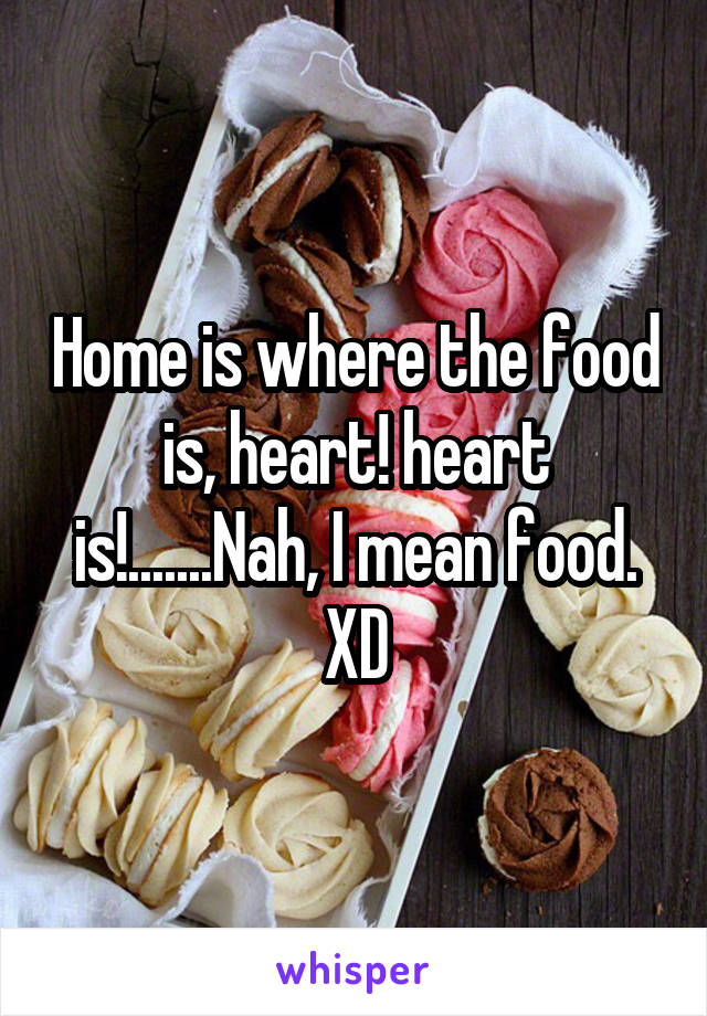 Home is where the food is, heart! heart is!.......Nah, I mean food.
XD