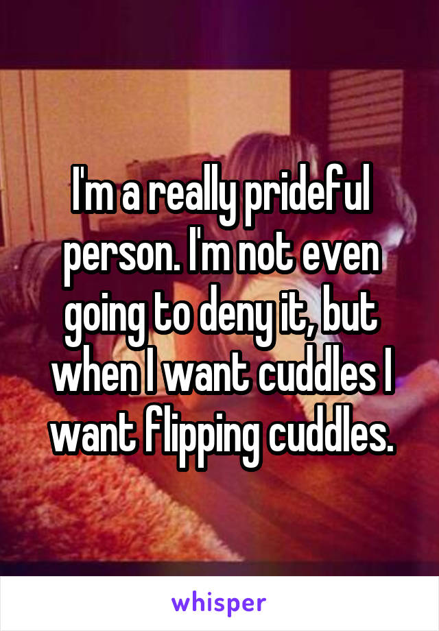 I'm a really prideful person. I'm not even going to deny it, but when I want cuddles I want flipping cuddles.