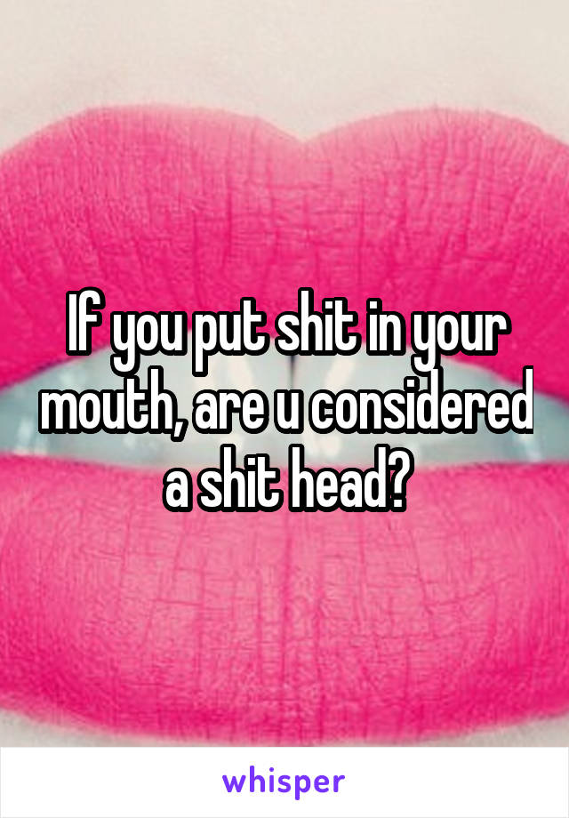 If you put shit in your mouth, are u considered a shit head?