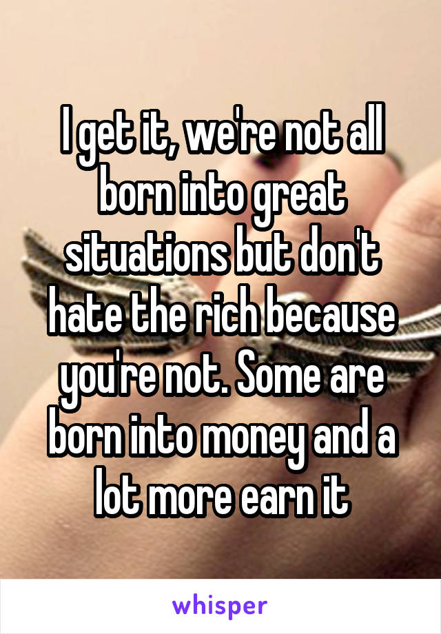 I get it, we're not all born into great situations but don't hate the rich because you're not. Some are born into money and a lot more earn it