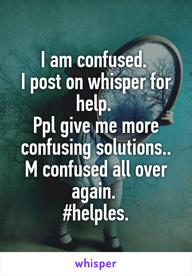 I am confused. 
I post on whisper for help. 
Ppl give me more confusing solutions.. M confused all over again. 
#helples.