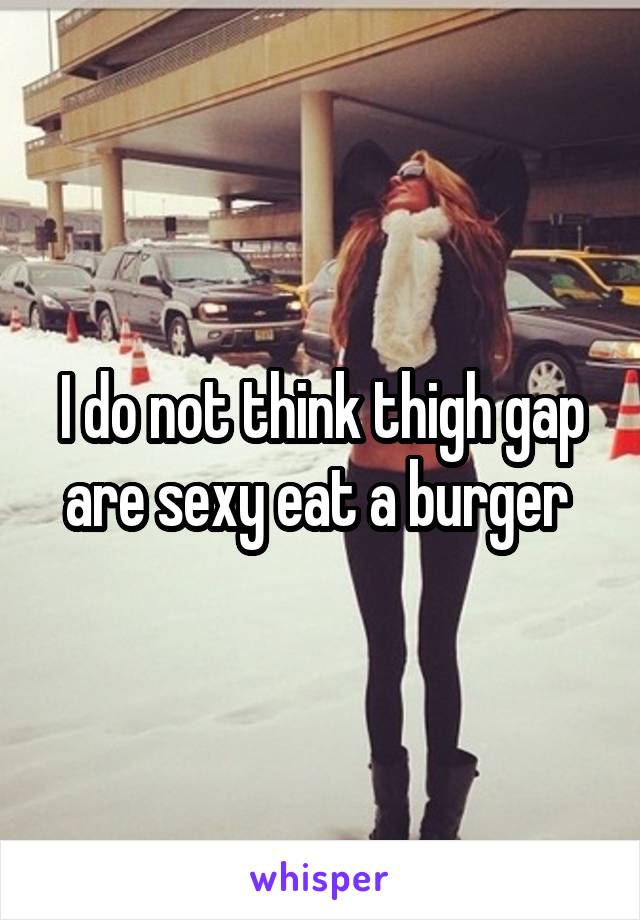 I do not think thigh gap are sexy eat a burger 