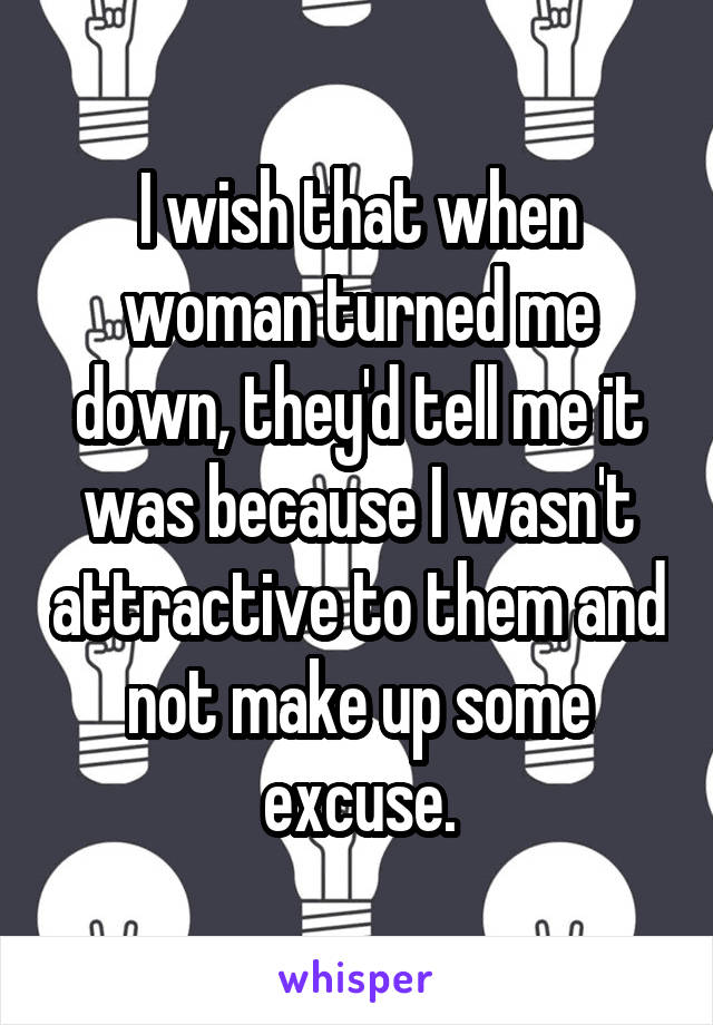 I wish that when woman turned me down, they'd tell me it was because I wasn't attractive to them and not make up some excuse.