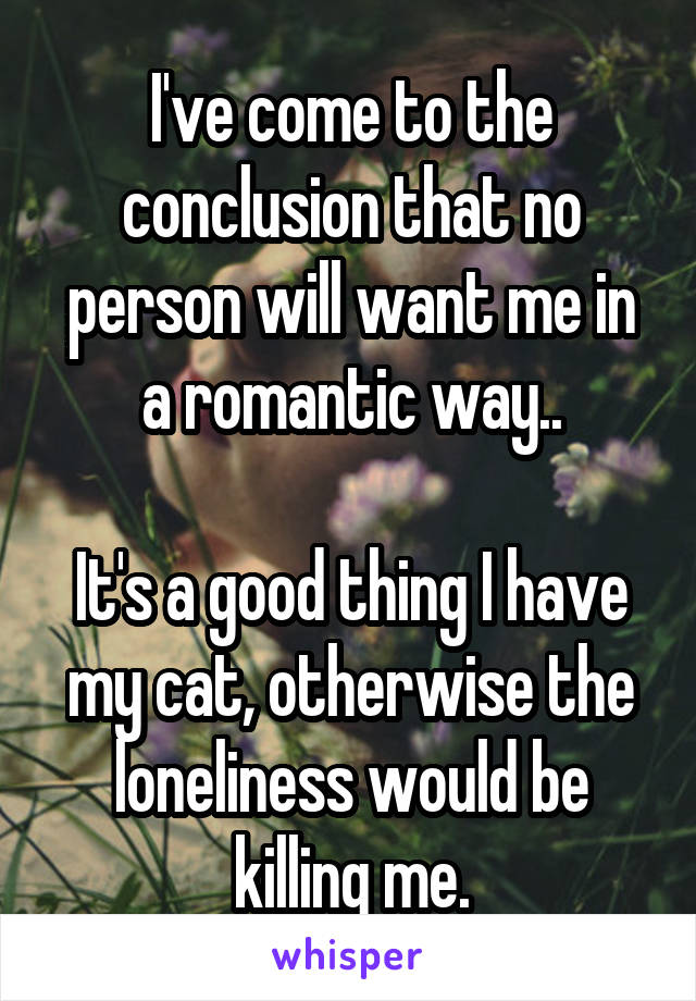 I've come to the conclusion that no person will want me in a romantic way..

It's a good thing I have my cat, otherwise the loneliness would be killing me.
