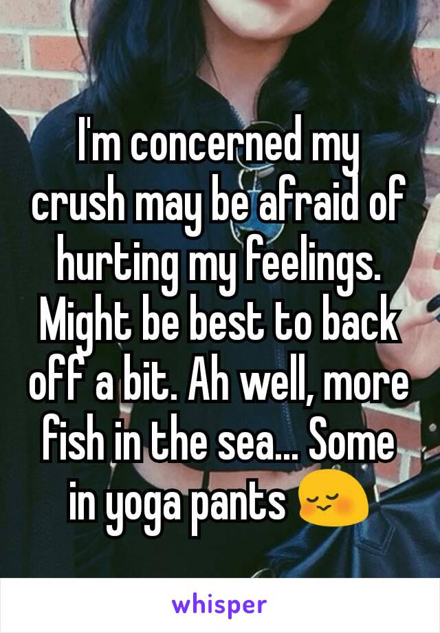 I'm concerned my crush may be afraid of hurting my feelings. Might be best to back off a bit. Ah well, more fish in the sea... Some in yoga pants 😳