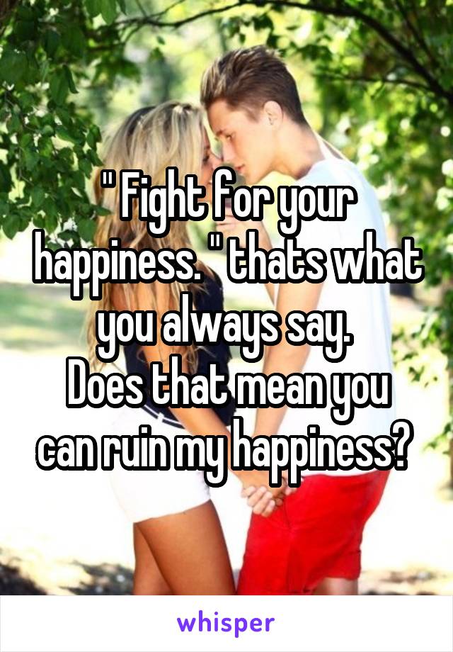 " Fight for your happiness. " thats what you always say. 
Does that mean you can ruin my happiness? 
