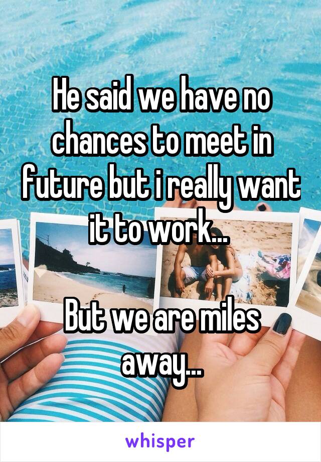 He said we have no chances to meet in future but i really want it to work... 

But we are miles away...
