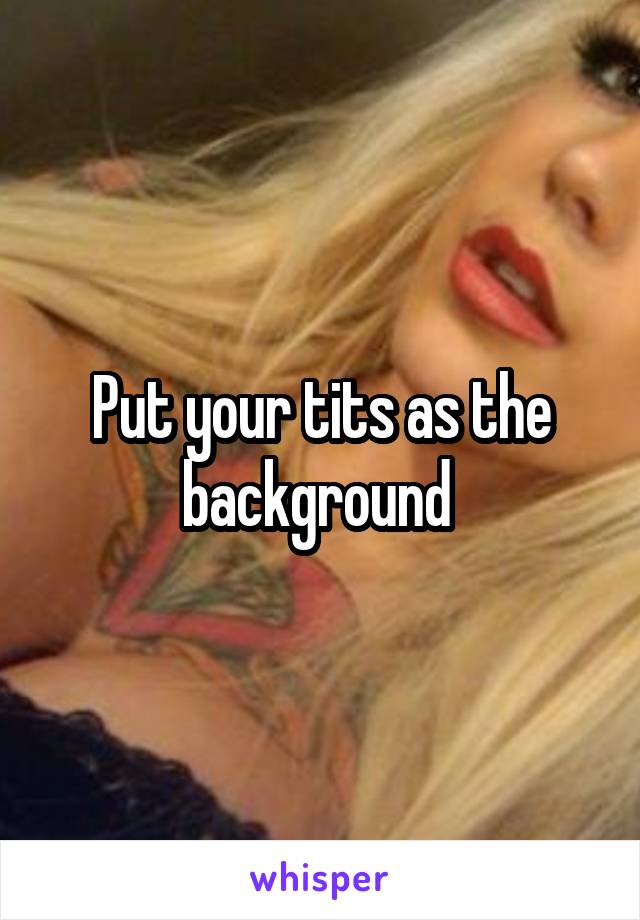 Put your tits as the background 
