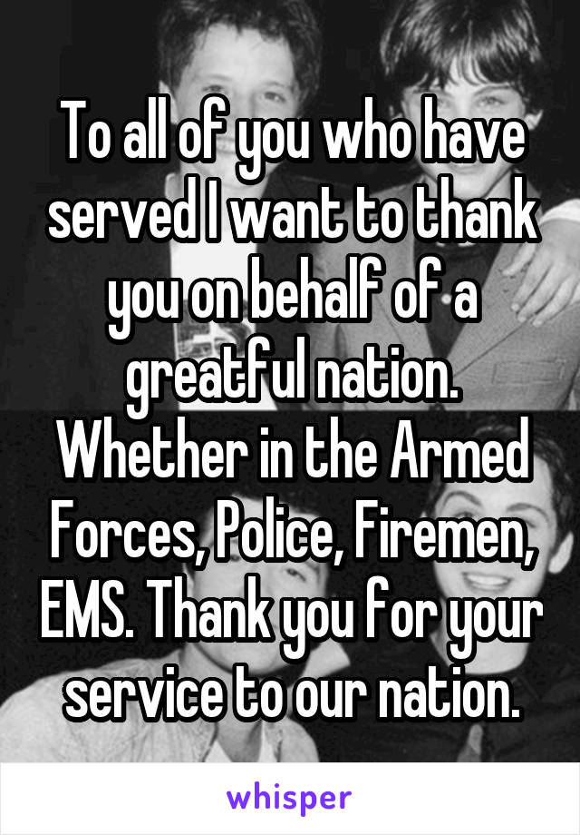 To all of you who have served I want to thank you on behalf of a greatful nation. Whether in the Armed Forces, Police, Firemen, EMS. Thank you for your service to our nation.