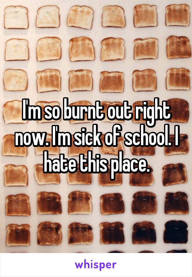 I'm so burnt out right now. I'm sick of school. I hate this place.
