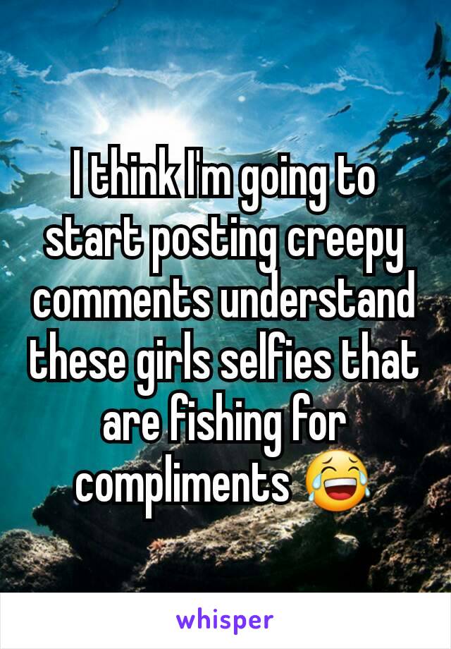 I think I'm going to start posting creepy comments understand these girls selfies that are fishing for compliments 😂