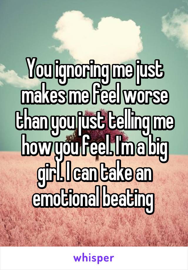 You ignoring me just makes me feel worse than you just telling me how you feel. I'm a big girl. I can take an emotional beating 