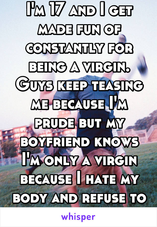 I'm 17 and I get made fun of constantly for being a virgin. Guys keep teasing me because I'm prude but my boyfriend knows I'm only a virgin because I hate my body and refuse to share it
