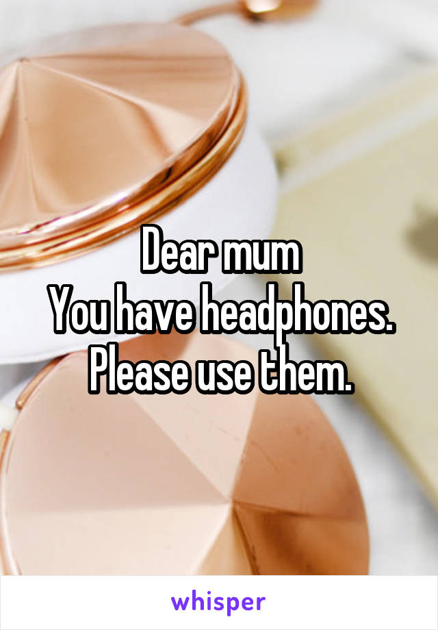 Dear mum
You have headphones. Please use them.
