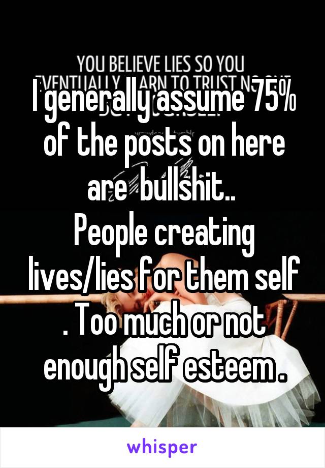 I generally assume 75% of the posts on here are  bullshit.. 
People creating lives/lies for them self . Too much or not enough self esteem .