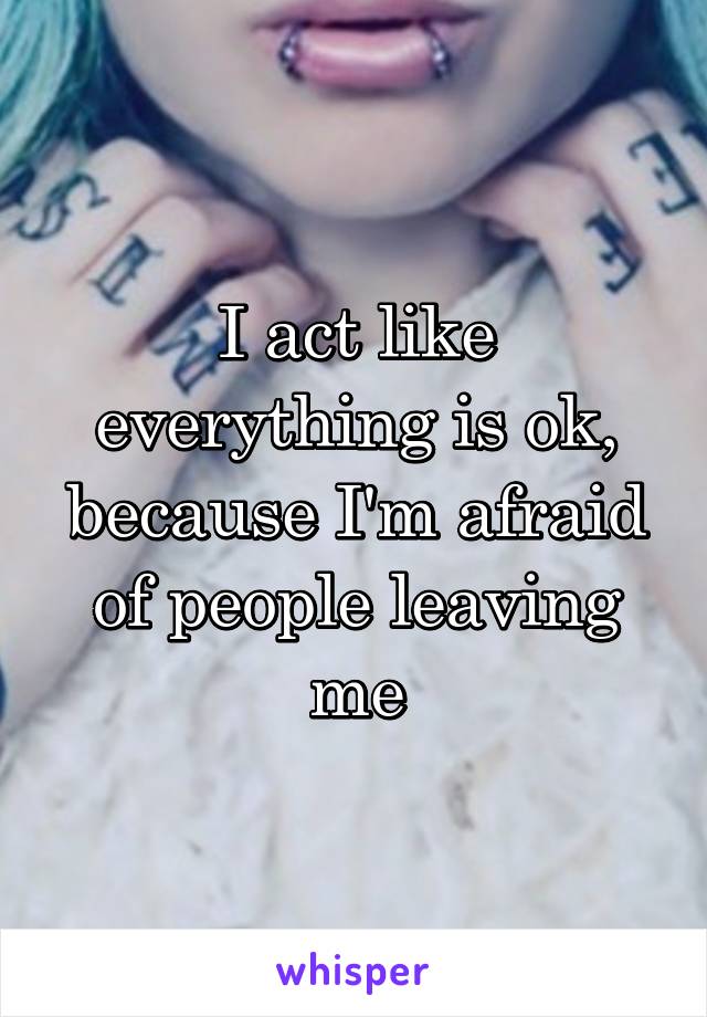 I act like everything is ok, because I'm afraid of people leaving me