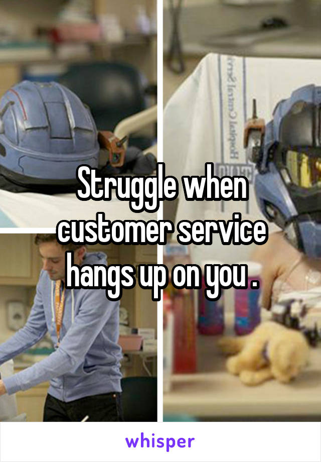 Struggle when customer service hangs up on you .