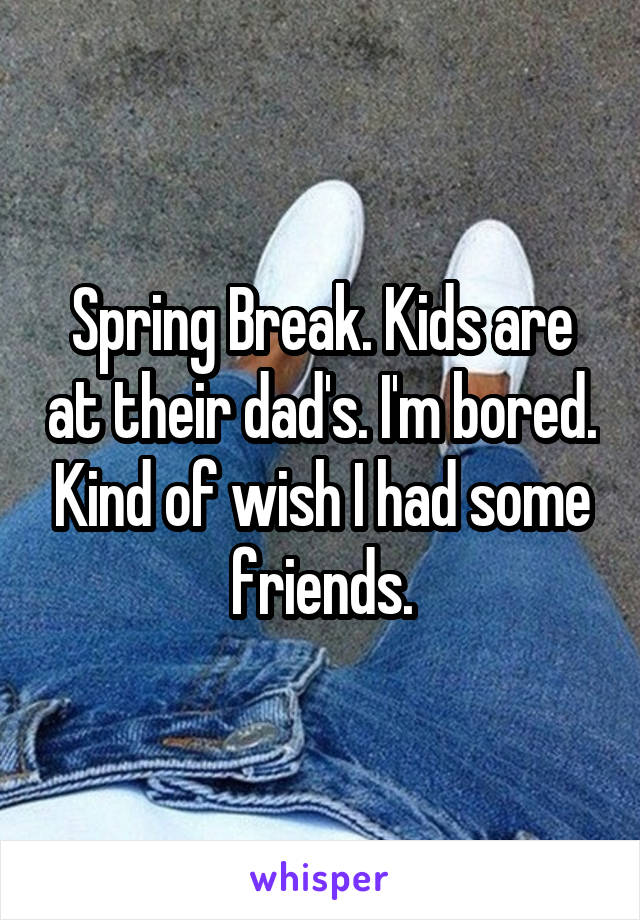 Spring Break. Kids are at their dad's. I'm bored. Kind of wish I had some friends.