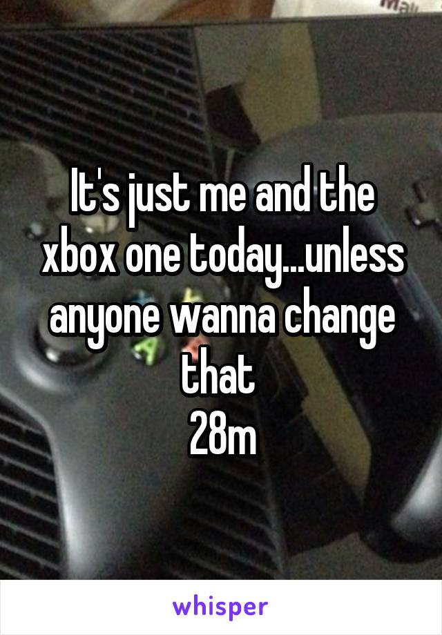 It's just me and the xbox one today...unless anyone wanna change that 
28m