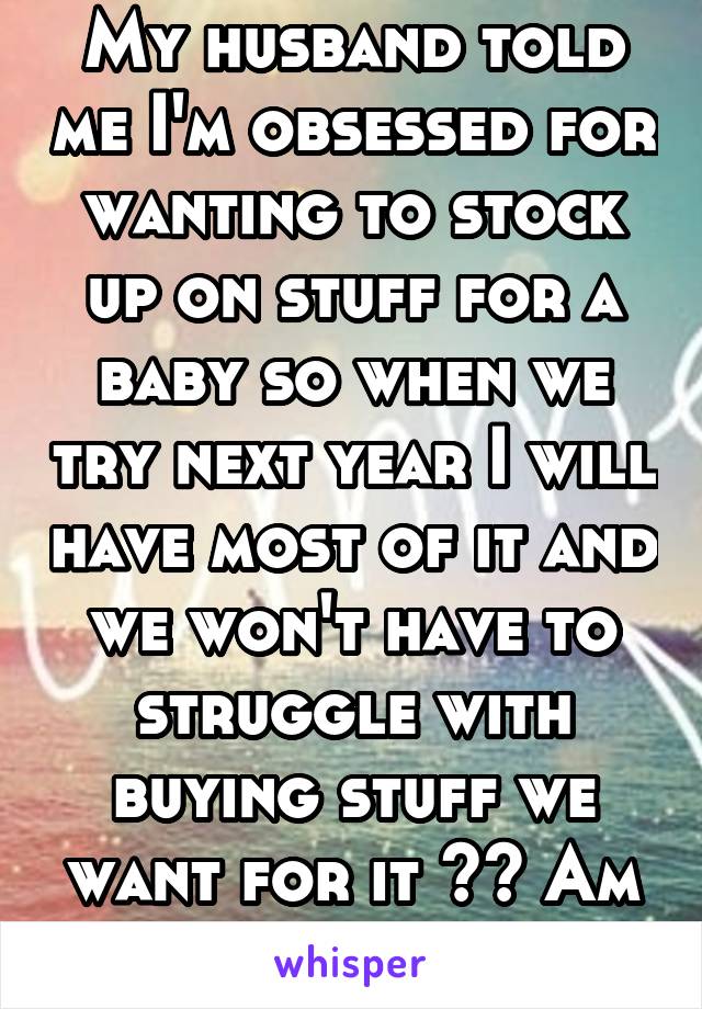 My husband told me I'm obsessed for wanting to stock up on stuff for a baby so when we try next year I will have most of it and we won't have to struggle with buying stuff we want for it ?? Am I crazy