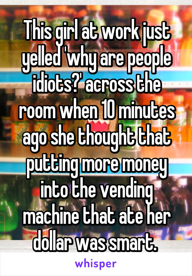This girl at work just yelled 'why are people idiots?' across the room when 10 minutes ago she thought that putting more money into the vending machine that ate her dollar was smart. 