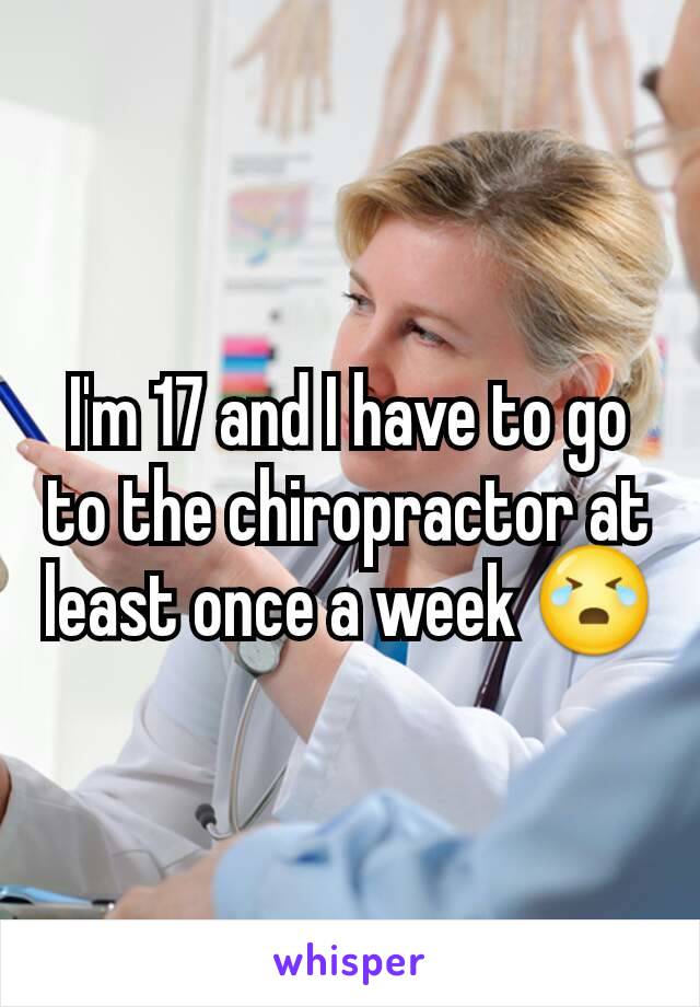 I'm 17 and I have to go to the chiropractor at least once a week 😭