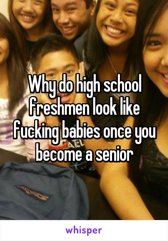 Why do high school freshmen look like fucking babies once you become a senior
