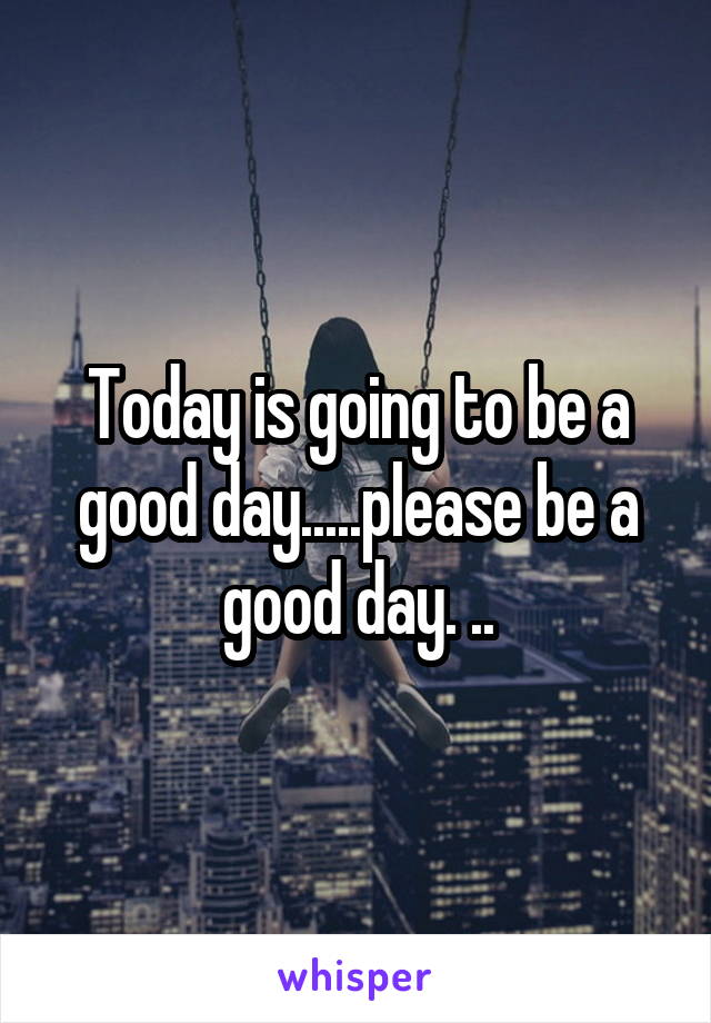 Today is going to be a good day.....please be a good day. ..