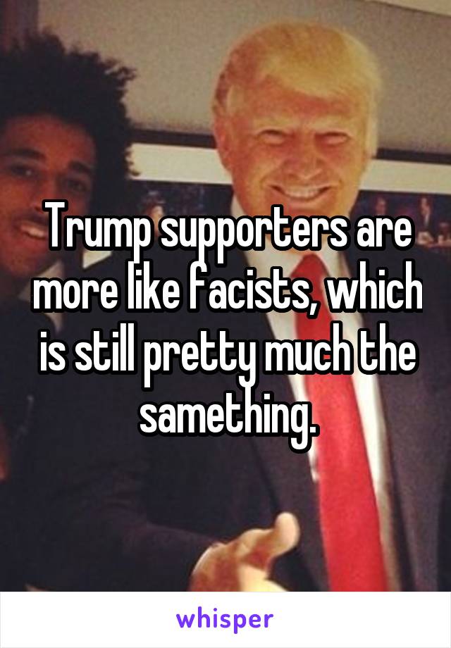 Trump supporters are more like facists, which is still pretty much the samething.